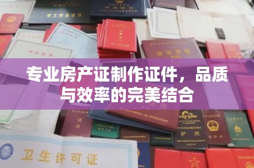宝坻专业房产证制作证件，品质与效率的完美结合